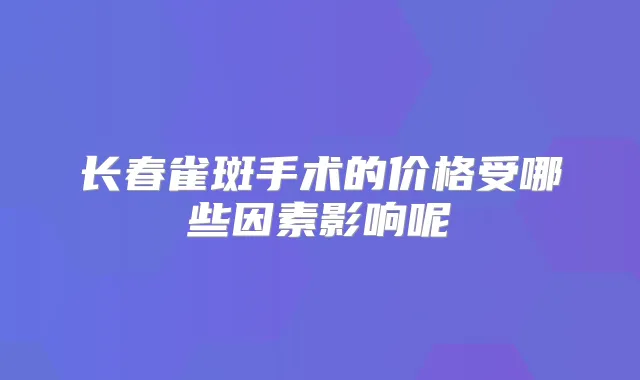 长春雀斑手术的价格受哪些因素影响呢