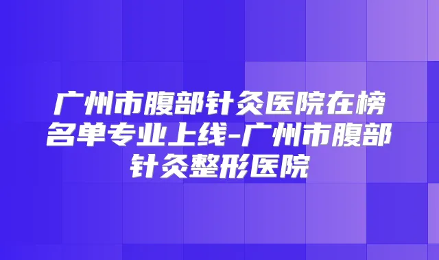 广州市腹部针灸医院在榜名单专业上线-广州市腹部针灸整形医院
