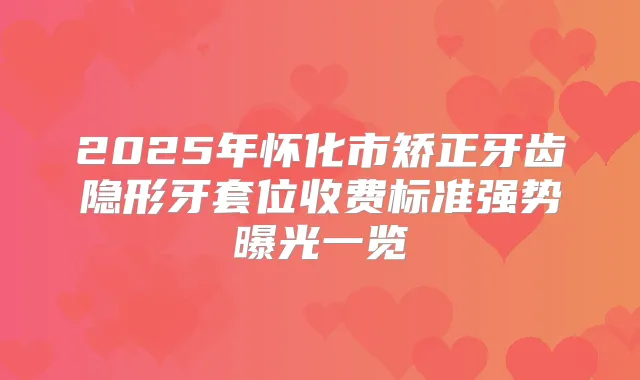 2025年怀化市矫正牙齿隐形牙套位收费标准强势曝光一览