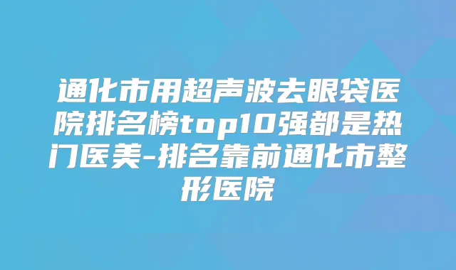 通化市用超声波去眼袋医院排名榜top10强都是热门医美-排名靠前通化市整形医院