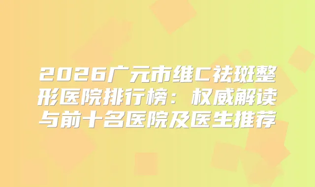 2026广元市维C祛斑整形医院排行榜:解读与前十名医院及医生推荐