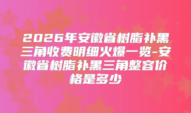2026年安徽省树脂补黑三角收费明细火爆一览-安徽省树脂补黑三角整容价格是多少
