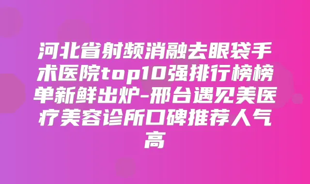 河北省射频消融去眼袋手术医院top10强排行榜榜单新鲜出炉-邢台遇见美医疗美容诊所口碑推荐人气高