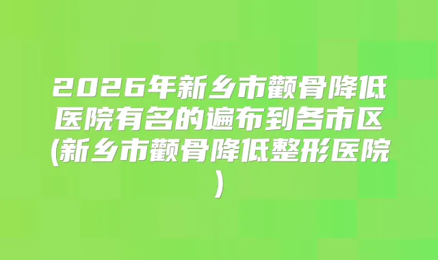 2026年新乡市颧骨降低医院有名的遍布到各市区(新乡市颧骨降低整形医院)