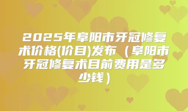 2025年阜阳市牙冠修复术价格(价目)发布（阜阳市牙冠修复术目前费用是多少钱）