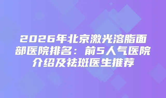 2026年北京激光溶脂面部医院排名：前5人气医院介绍及祛斑医生推荐