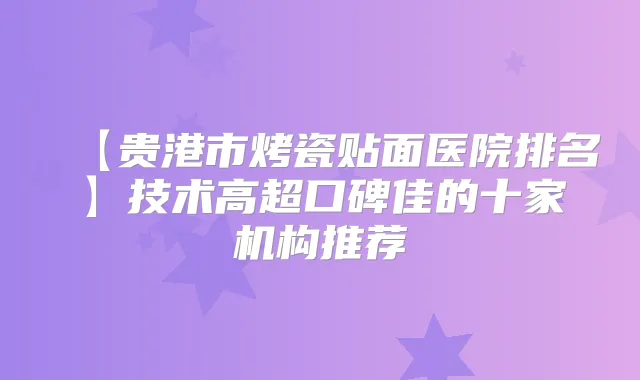 【贵港市烤瓷贴面医院排名】技术高超口碑佳的十家机构推荐