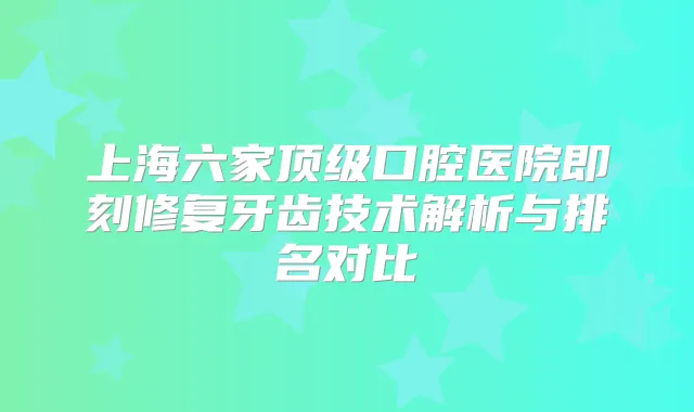 上海六家口腔医院修复牙齿技术解析与排名对比