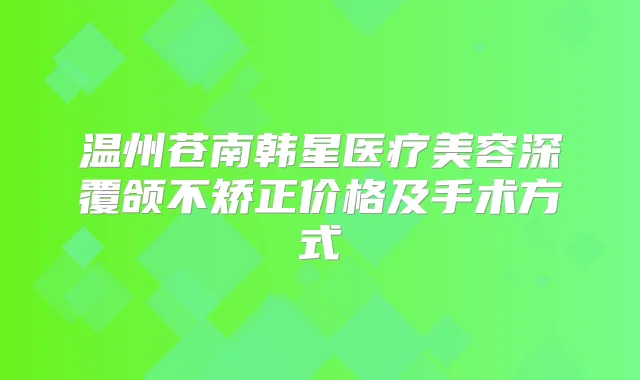 温州苍南韩星医疗美容深覆颌不矫正价格及手术方式