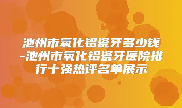 池州市氧化铝瓷牙多少钱-池州市氧化铝瓷牙医院排行十强热评名单展示
