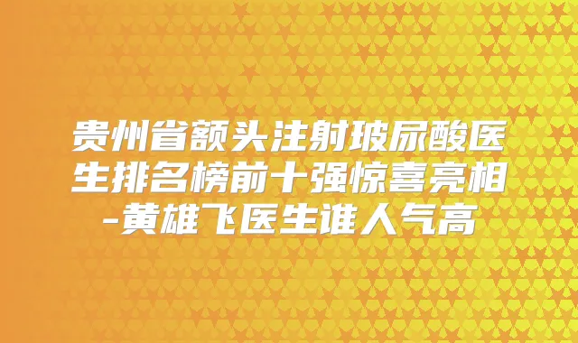 贵州省额头注射玻尿酸医生排名榜前十强惊喜亮相-黄雄飞医生谁人气高