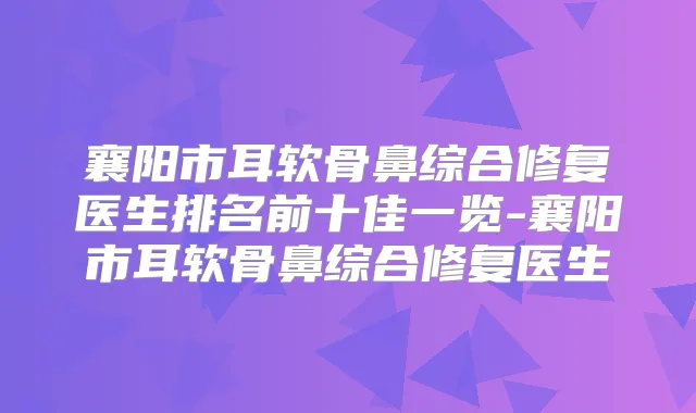 襄阳市耳软骨鼻综合修复医生排名前十佳一览-襄阳市耳软骨鼻综合修复医生