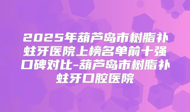 2025年葫芦岛市树脂补蛀牙医院上榜名单前十强口碑对比-葫芦岛市树脂补蛀牙口腔医院