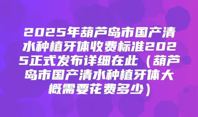 2025年葫芦岛市国产清水种植牙体收费标准2025正式发布详细在此（葫芦岛市国产清水种植牙体大概需要花费多少）