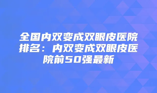 全国内双变成双眼皮医院排名：内双变成双眼皮医院前50强新