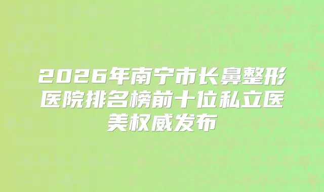 2026年南宁市长鼻整形医院排名榜前十位私立医美发布