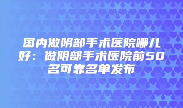 国内做阴部手术医院哪儿好:做阴部手术医院前50名可靠名单发布