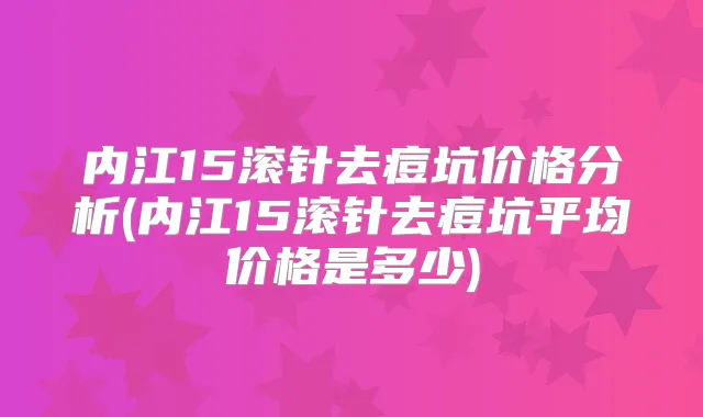 内江15滚针去痘坑价格分析(内江15滚针去痘坑平均价格是多少)