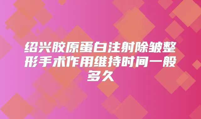 绍兴胶原蛋白注射除皱整形手术作用维持时间一般多久