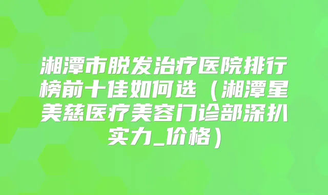 湘潭市脱发医院排行榜前十佳如何选（湘潭星美慈医疗美容门诊部深扒实力_价格）