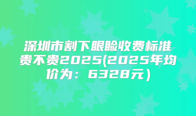 深圳市割下眼睑收费标准贵不贵2025(2025年均价为：6328元）