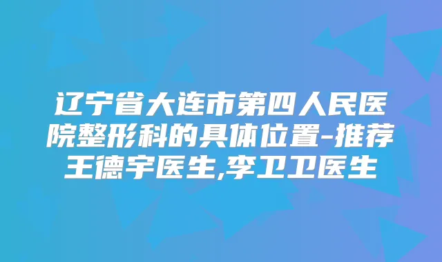 辽宁省大连市第四人民医院整形科的具体位置-推荐王德宇医生,李卫卫医生