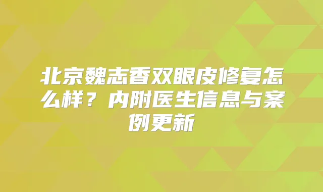 北京魏志香双眼皮修复怎么样？内附医生信息与案例更新