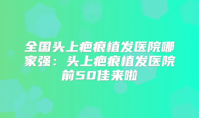 全国头上疤痕植发医院哪家强:头上疤痕植发医院前50佳来啦