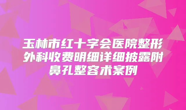 玉林市红十字会医院整形外科收费明细详细披露附鼻孔整容术案例