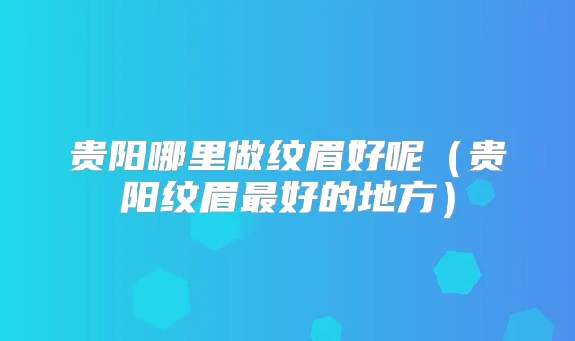 贵阳哪里做纹眉好呢（贵阳纹眉好的地方）