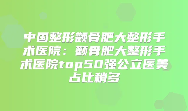中国整形颧骨肥大整形手术医院：颧骨肥大整形手术医院top50强公立医美占比稍多