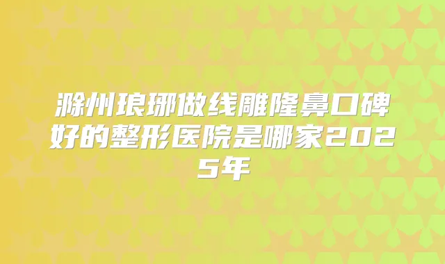 滁州琅琊做线雕隆鼻口碑好的整形医院是哪家2025年