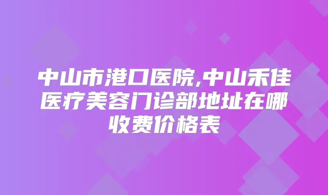 中山市港口医院,中山禾佳医疗美容门诊部地址在哪收费价格表