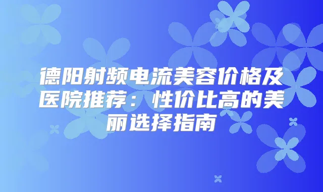德阳射频电流美容价格及医院推荐：性价比高的美丽选择指南