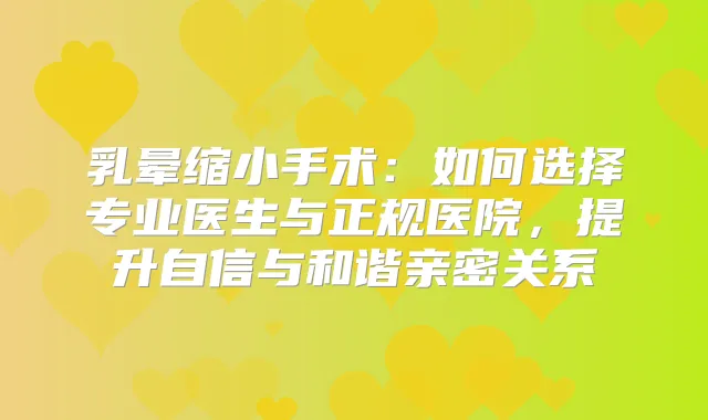 乳晕缩小手术：如何选择专业医生与正规医院，提升自信与和谐亲密关系