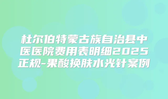 杜尔伯特蒙古族自治县中医医院费用表明细2025正规-果酸换肤水光针案例