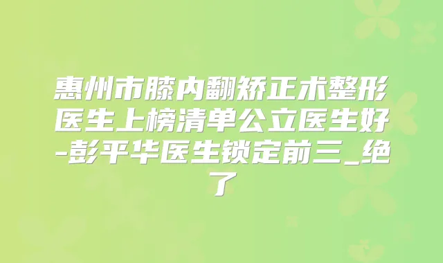 惠州市膝内翻矫正术整形医生上榜清单公立医生好-彭平华医生锁定前三_绝了