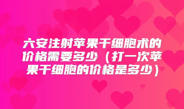 六安注射苹果干细胞术的价格需要多少（打一次苹果干细胞的价格是多少）