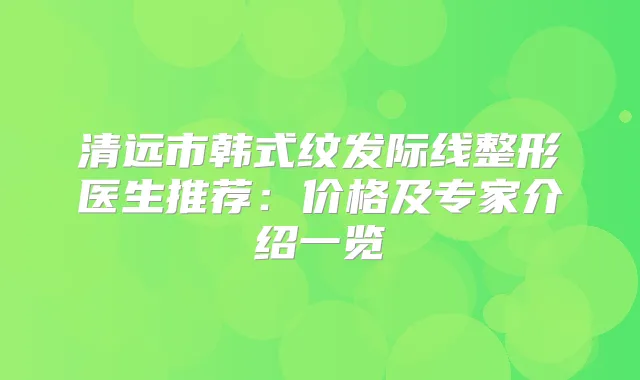 清远市韩式纹发际线整形医生推荐：价格及专家介绍一览