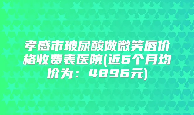 孝感市玻尿酸做微笑唇价格收费表医院(近6个月均价为：4896元)