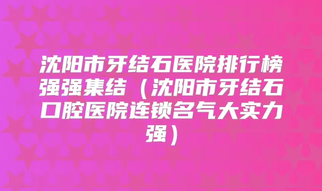 沈阳市牙结石医院排行榜强强集结(沈阳市牙结石口腔医院连锁名气大实力强)