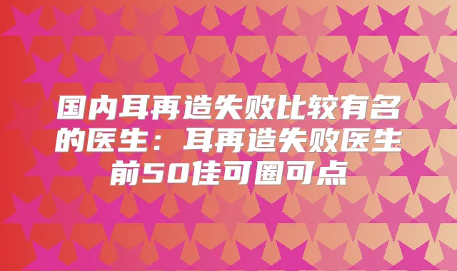 国内耳再造失败比较有名的医生：耳再造失败医生前50佳可圈可点
