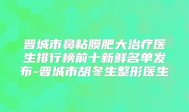 晋城市鼻粘膜肥大医生排行榜前十新鲜名单发布-晋城市胡冬生整形医生