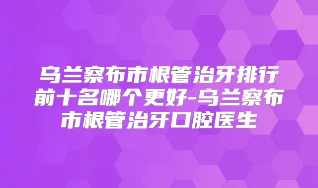 乌兰察布市根管治牙排行前十名哪个更好-乌兰察布市根管治牙口腔医生