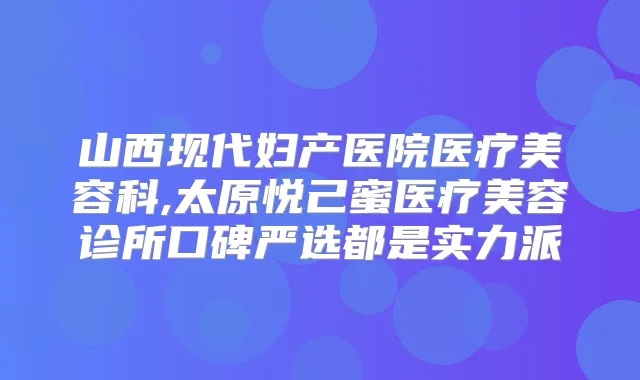 山西现代妇产医院医疗美容科,太原悦己蜜医疗美容诊所口碑严选都是实力派