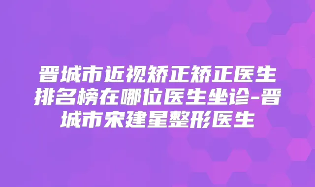 晋城市近视矫正矫正医生排名榜在哪位医生坐诊-晋城市宋建星整形医生