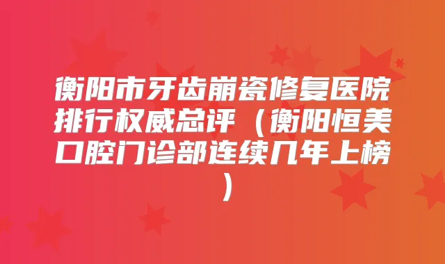 衡阳市牙齿崩瓷修复医院排行总评（衡阳恒美口腔门诊部连续几年上榜）