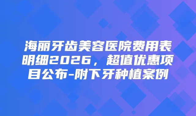 title="海丽牙齿美容医院费用表明细2026，超值优惠项目公布-附下牙种植案例"