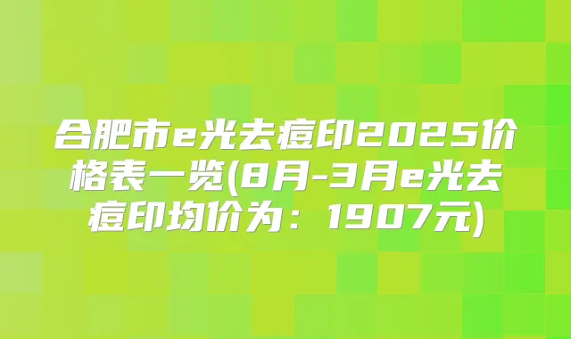 合肥市e光去痘印2025价格表一览(8月-3月e光去痘印均价为：1907元)