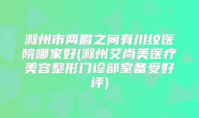 滁州市两眉之间有川纹医院哪家好(滁州艾尚美医疗美容整形门诊部室备受好评)